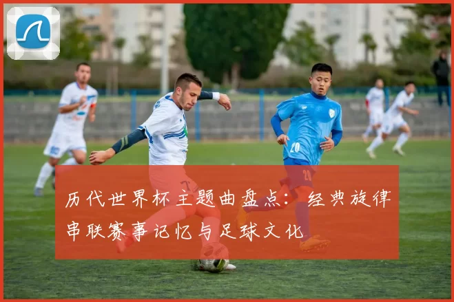 历代世界杯主题曲盘点：经典旋律串联赛事记忆与足球文化
