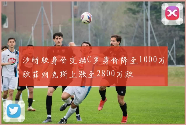 沙特联身价变动C罗身价降至1000万欧菲利克斯上涨至2800万欧