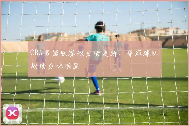 CBA男篮联赛积分榜更新，争冠球队战绩分化明显