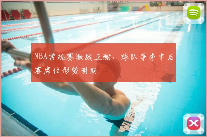 NBA常规赛激战正酣，球队争夺季后赛席位形势明朗
