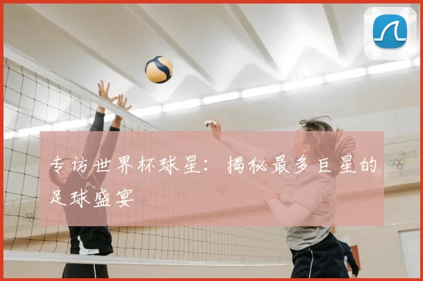 专访世界杯球星:揭秘最多巨星的足球盛宴