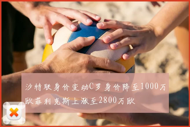 沙特联身价变动C罗身价降至1000万欧菲利克斯上涨至2800万欧