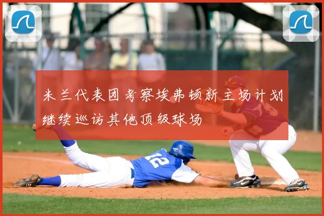 米兰代表团考察埃弗顿新主场计划继续巡访其他顶级球场