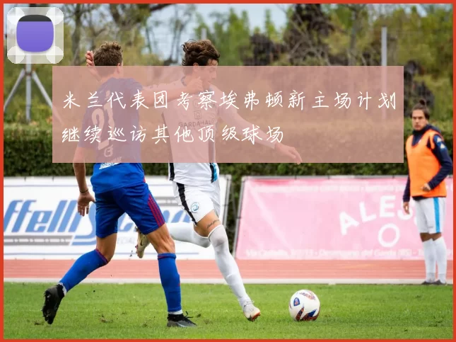 米兰代表团考察埃弗顿新主场计划继续巡访其他顶级球场