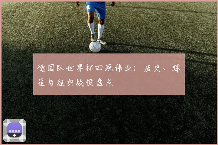 德国队世界杯四冠伟业：历史、球星与经典战役盘点