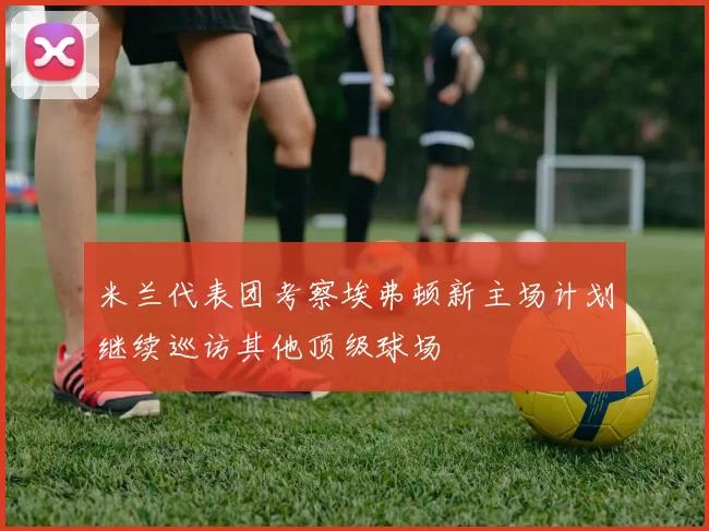 米兰代表团考察埃弗顿新主场计划继续巡访其他顶级球场