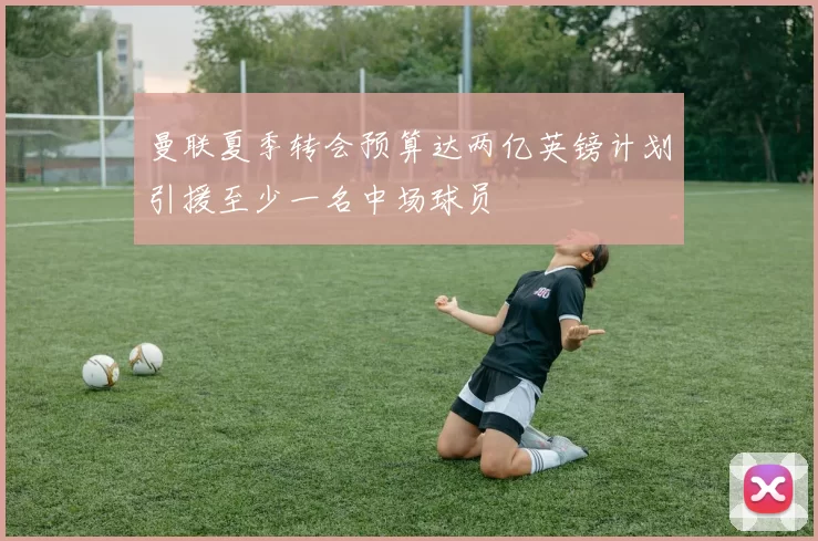 曼联夏季转会预算达两亿英镑计划引援至少一名中场球员