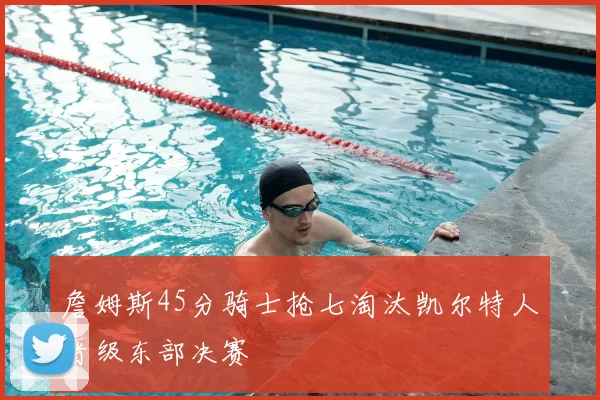詹姆斯45分骑士抢七淘汰凯尔特人晋级东部决赛
