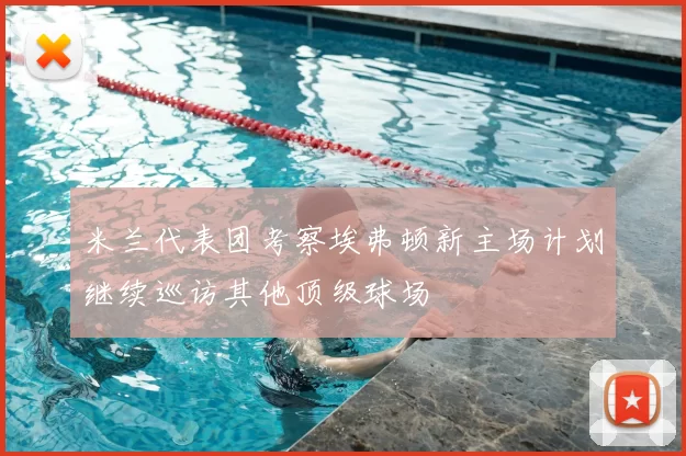 米兰代表团考察埃弗顿新主场计划继续巡访其他顶级球场
