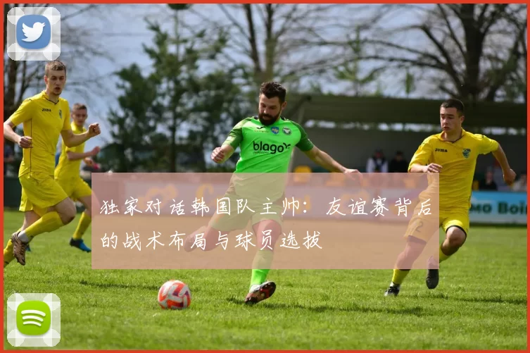 独家对话韩国队主帅:友谊赛背后的战术布局与球员选拔