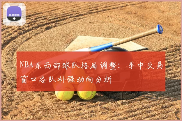 NBA东西部球队格局调整：季中交易窗口各队补强动向分析