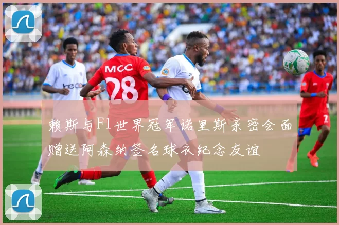 赖斯与F1世界冠军诺里斯亲密会面赠送阿森纳签名球衣纪念友谊