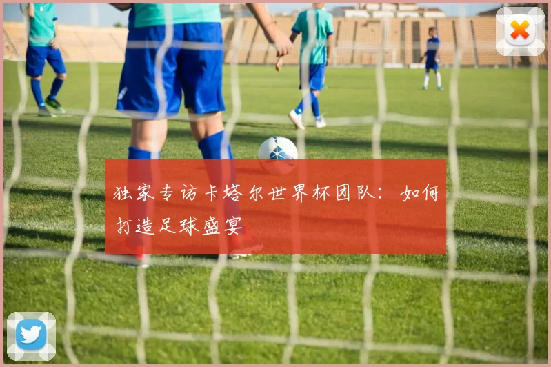 独家专访卡塔尔世界杯团队：如何打造足球盛宴
