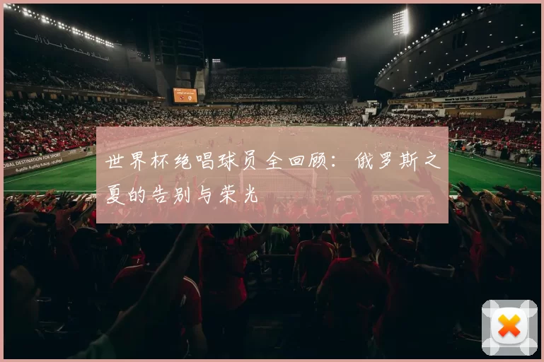 世界杯绝唱球员全回顾：俄罗斯之夏的告别与荣光
