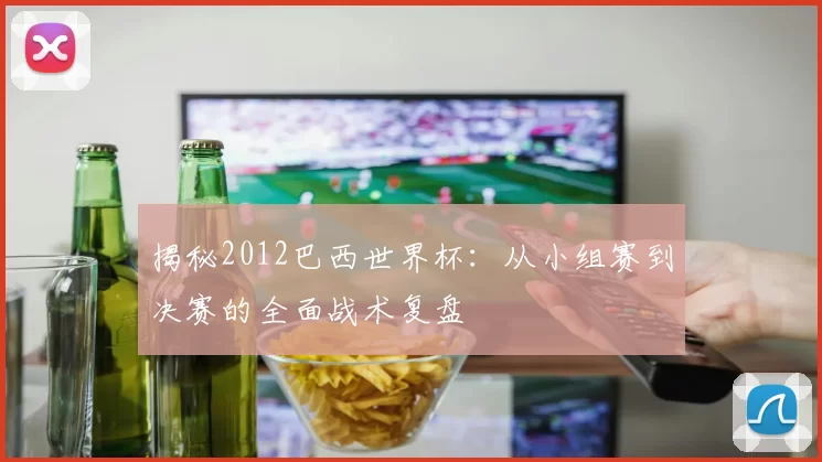 揭秘2012巴西世界杯：从小组赛到决赛的全面战术复盘