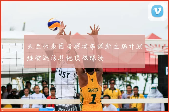 米兰代表团考察埃弗顿新主场计划继续巡访其他顶级球场