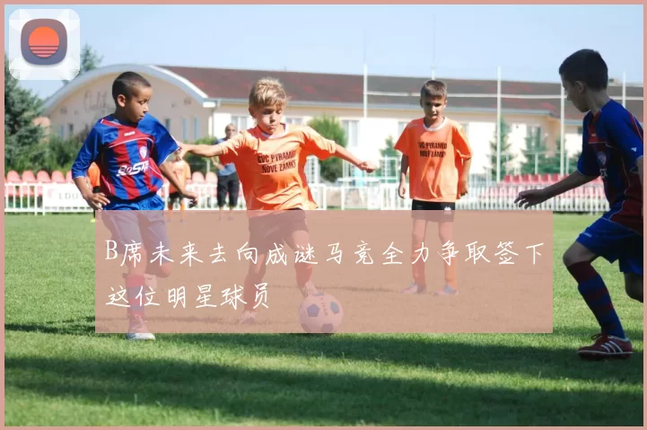 B席未来去向成谜马竞全力争取签下这位明星球员