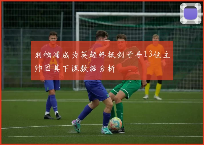 利物浦成为英超终极刽子手13位主帅因其下课数据分析