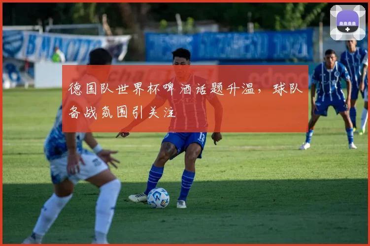 德国队世界杯啤酒话题升温，球队备战氛围引关注