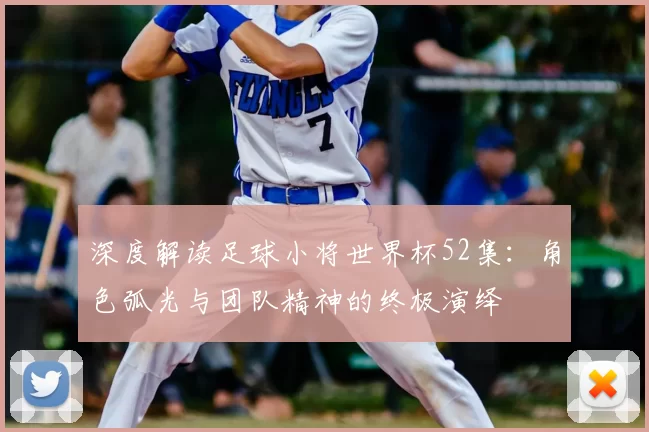 深度解读足球小将世界杯52集:角色弧光与团队精神的终极演绎