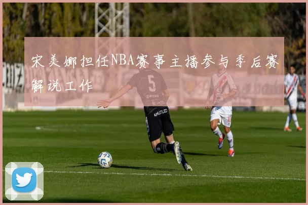 宋美娜担任NBA赛事主播参与季后赛解说工作