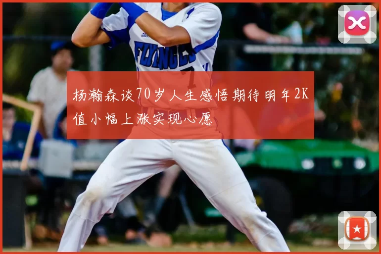 杨瀚森谈70岁人生感悟期待明年2K值小幅上涨实现心愿