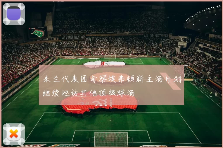 米兰代表团考察埃弗顿新主场计划继续巡访其他顶级球场