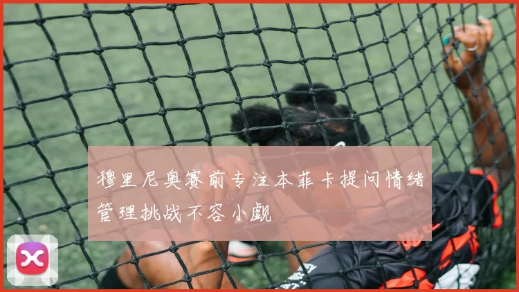 穆里尼奥赛前专注本菲卡提问情绪管理挑战不容小觑