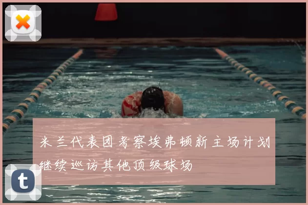 米兰代表团考察埃弗顿新主场计划继续巡访其他顶级球场