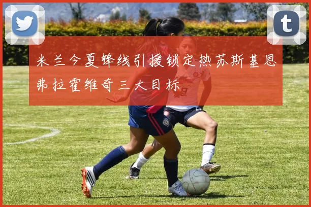 米兰今夏锋线引援锁定热苏斯基恩弗拉霍维奇三大目标