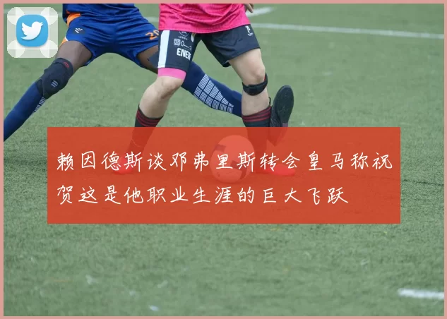 赖因德斯谈邓弗里斯转会皇马称祝贺这是他职业生涯的巨大飞跃