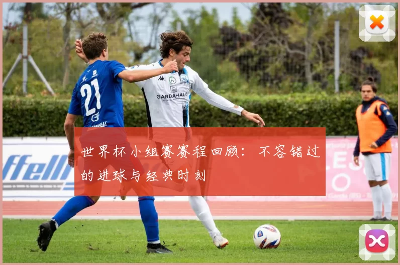 世界杯小组赛赛程回顾:不容错过的进球与经典时刻