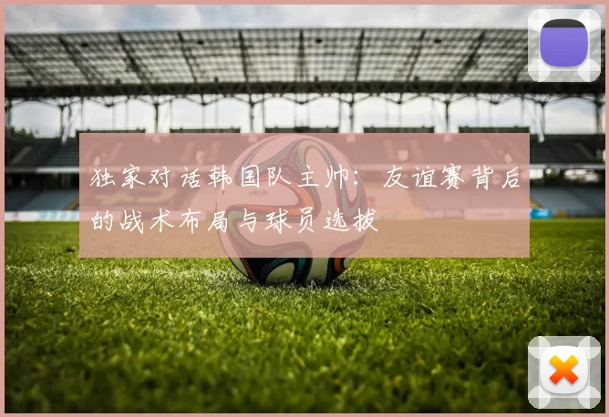 独家对话韩国队主帅:友谊赛背后的战术布局与球员选拔