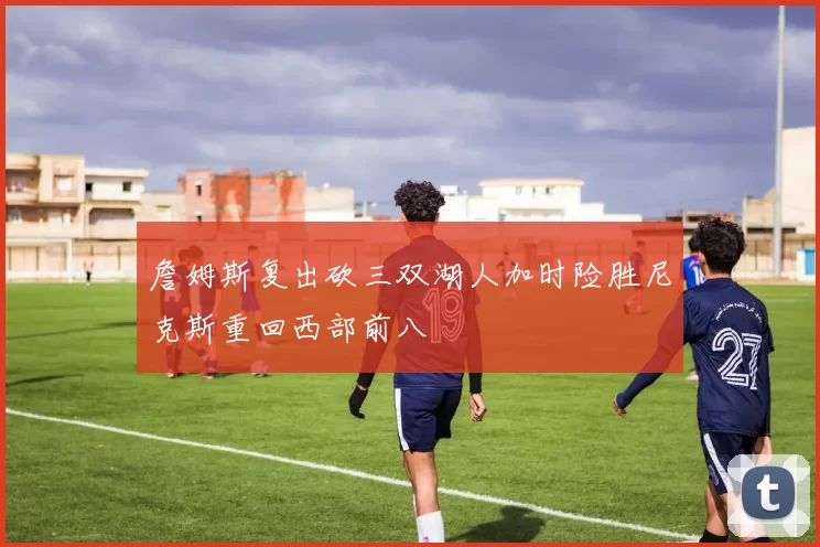 詹姆斯复出砍三双湖人加时险胜尼克斯重回西部前八