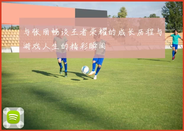 与张丽畅谈王者荣耀的成长历程与游戏人生的精彩瞬间