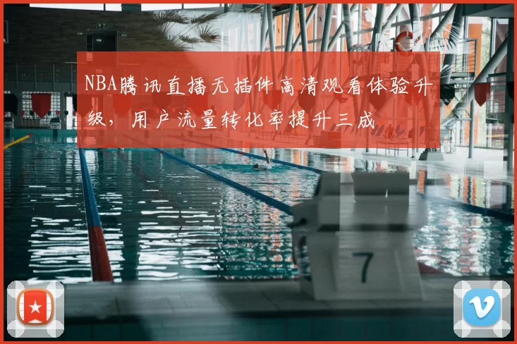 NBA腾讯直播无插件高清观看体验升级,用户流量转化率提升三成