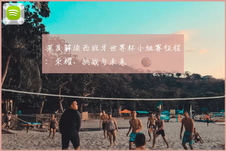 深度解读西班牙世界杯小组赛征程:荣耀、挑战与未来