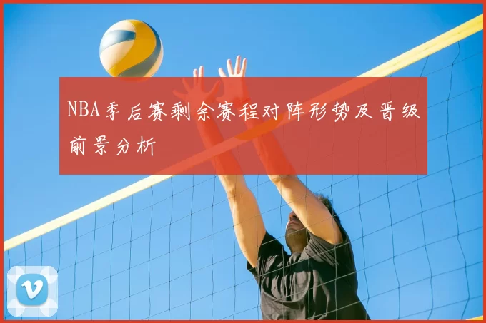 NBA季后赛剩余赛程对阵形势及晋级前景分析