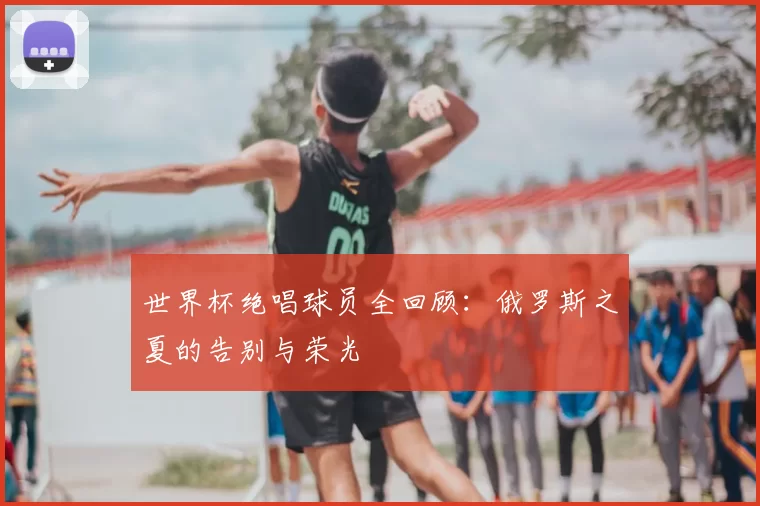 世界杯绝唱球员全回顾：俄罗斯之夏的告别与荣光