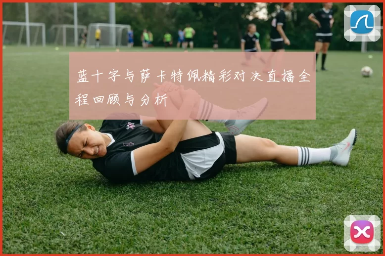 蓝十字与萨卡特佩精彩对决直播全程回顾与分析