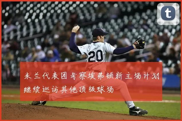 米兰代表团考察埃弗顿新主场计划继续巡访其他顶级球场