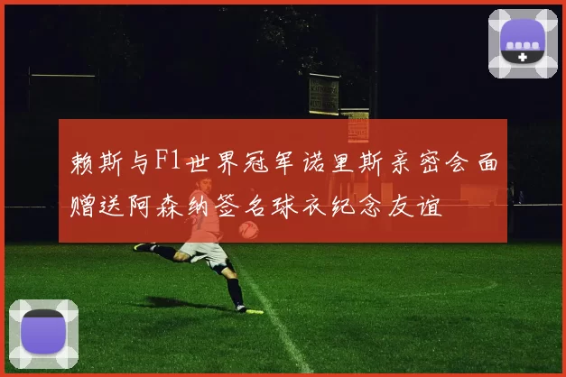 赖斯与F1世界冠军诺里斯亲密会面赠送阿森纳签名球衣纪念友谊