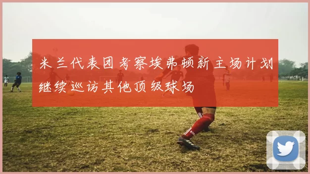 米兰代表团考察埃弗顿新主场计划继续巡访其他顶级球场