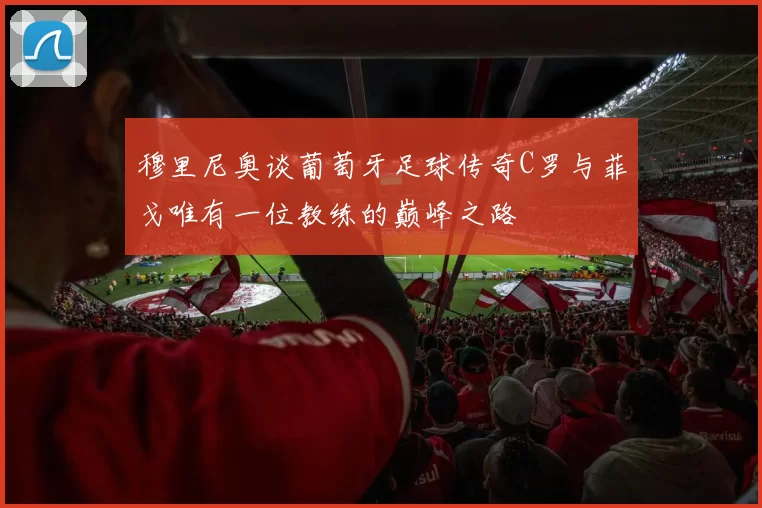 穆里尼奥谈葡萄牙足球传奇C罗与菲戈唯有一位教练的巅峰之路