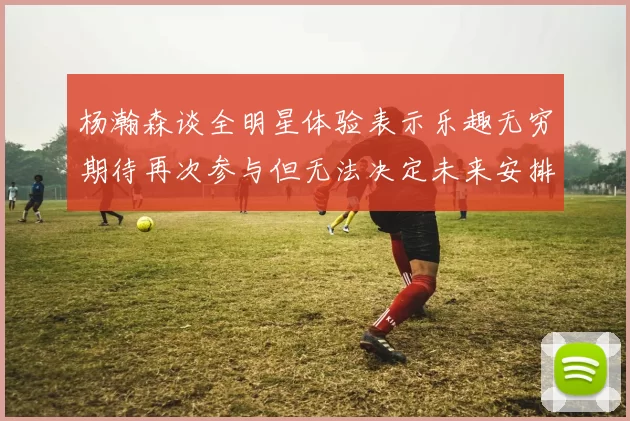 杨瀚森谈全明星体验表示乐趣无穷期待再次参与但无法决定未来安排
