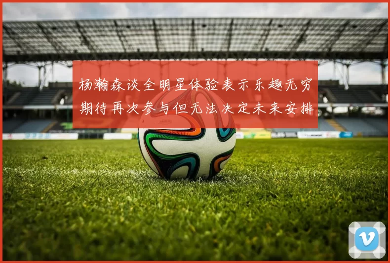 杨瀚森谈全明星体验表示乐趣无穷期待再次参与但无法决定未来安排
