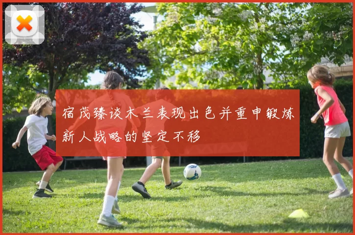 宿茂臻谈木兰表现出色并重申锻炼新人战略的坚定不移