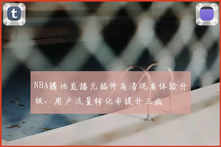 NBA腾讯直播无插件高清观看体验升级，用户流量转化率提升三成