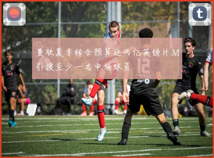 曼联夏季转会预算达两亿英镑计划引援至少一名中场球员