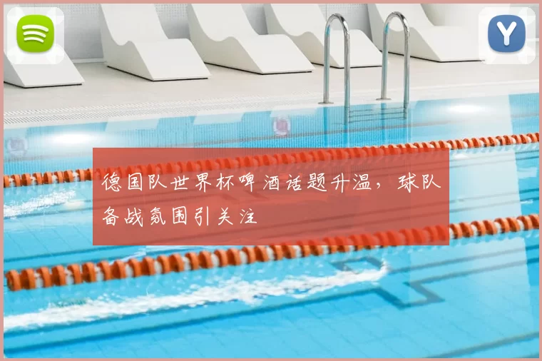 德国队世界杯啤酒话题升温，球队备战氛围引关注
